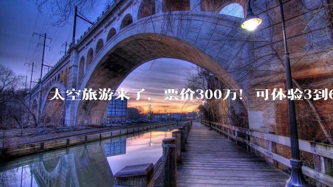太空旅游来了，票价300万！可体验3到6分钟失重，乘客有院士、探路者创始人和智元机器人高管等20多人_穿越_飞船_载人航天