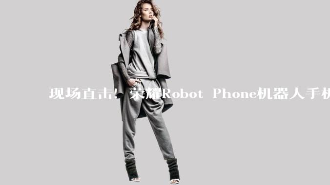 现场直击！荣耀Robot Phone机器人手机长啥样_相机_***剪辑_智能