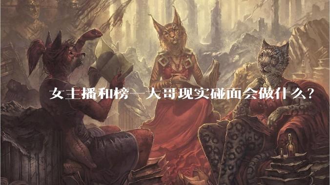 女主播和榜一大哥现实碰面会做什么？