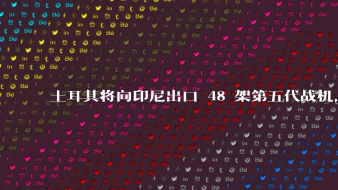 土耳其将向印尼出口 48 架第五代战机，这项交易对两国的军事和政治影响有哪些？