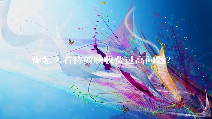 你怎么看待剪映收费过高问题？